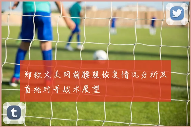 郑钦文美网前腰腹恢复情况分析及首轮对手战术展望